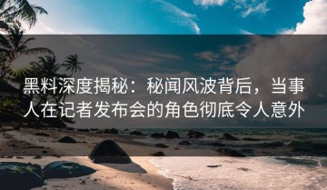 黑料深度揭秘：秘闻风波背后，当事人在记者发布会的角色彻底令人意外