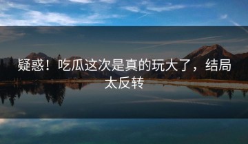 疑惑！吃瓜这次是真的玩大了，结局太反转