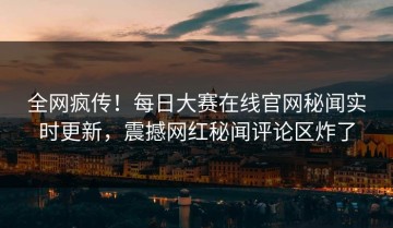 全网疯传！每日大赛在线官网秘闻实时更新，震撼网红秘闻评论区炸了