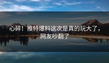 心碎！推特爆料这次是真的玩大了，网友吵翻了