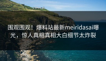 围观围观！爆料站最新meiridasai曝光，惊人真相真相大白细节太炸裂