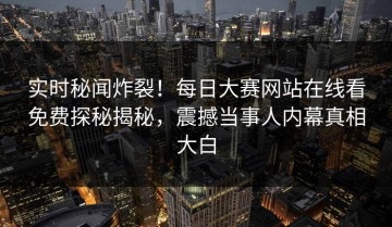 实时秘闻炸裂！每日大赛网站在线看免费探秘揭秘，震撼当事人内幕真相大白