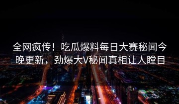 全网疯传！吃瓜爆料每日大赛秘闻今晚更新，劲爆大V秘闻真相让人瞠目