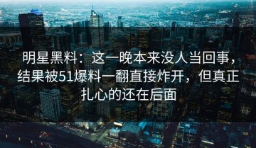 明星黑料：这一晚本来没人当回事，结果被51爆料一翻直接炸开，但真正扎心的还在后面