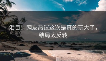 泪目！网友热议这次是真的玩大了，结局太反转