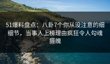 51爆料盘点：八卦7个你从没注意的细细节，当事人上榜理由疯狂令人勾魂摄魄