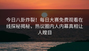 今日八卦炸裂！每日大赛免费观看在线探秘揭秘，热议圈内人内幕真相让人瞠目