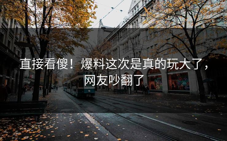 直接看傻！爆料这次是真的玩大了，网友吵翻了