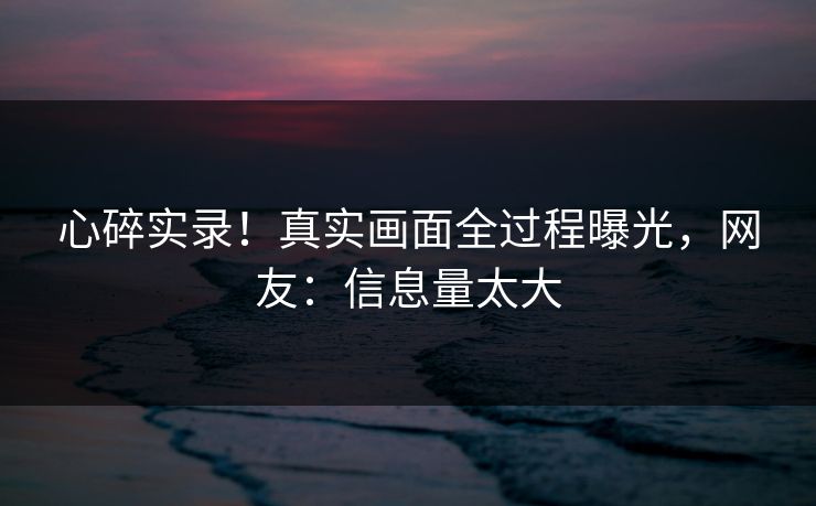 心碎实录！真实画面全过程曝光，网友：信息量太大