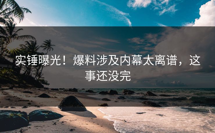 实锤曝光！爆料涉及内幕太离谱，这事还没完