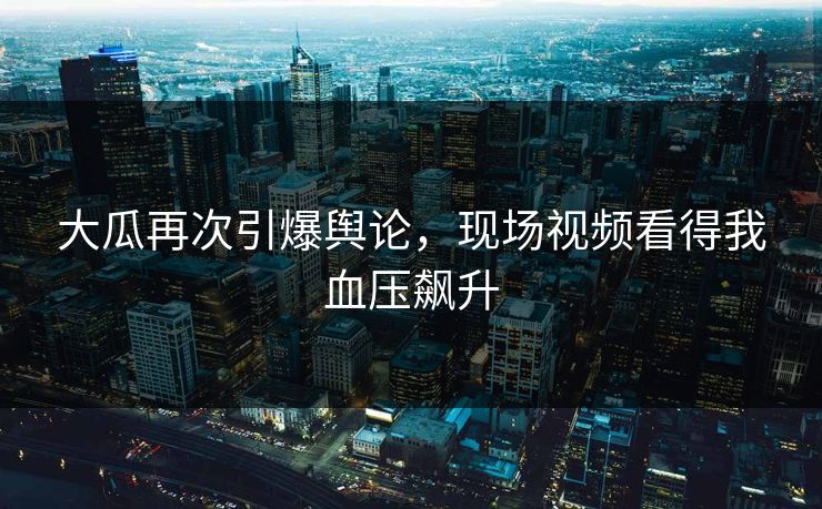 大瓜再次引爆舆论，现场视频看得我血压飙升