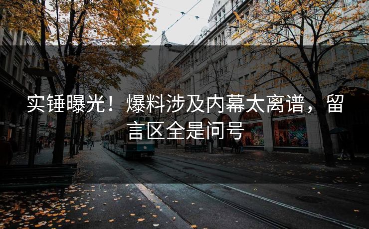 实锤曝光！爆料涉及内幕太离谱，留言区全是问号