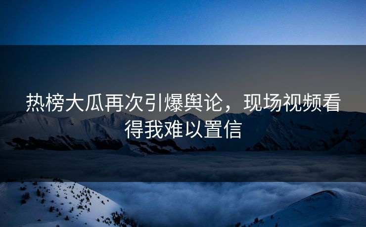 热榜大瓜再次引爆舆论，现场视频看得我难以置信