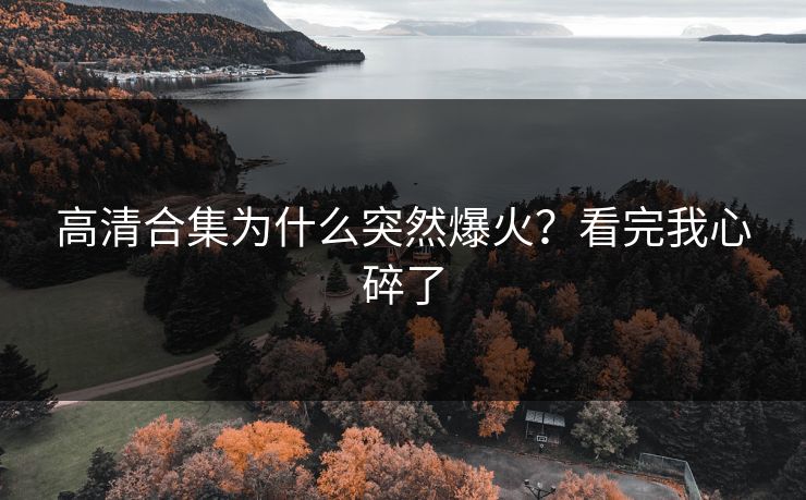 高清合集为什么突然爆火？看完我心碎了
