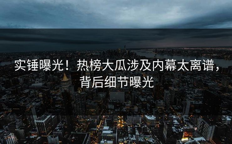 实锤曝光！热榜大瓜涉及内幕太离谱，背后细节曝光