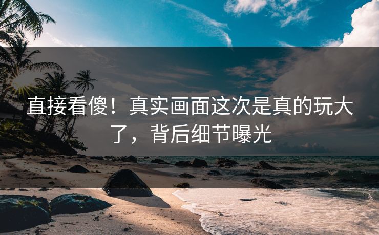 直接看傻！真实画面这次是真的玩大了，背后细节曝光