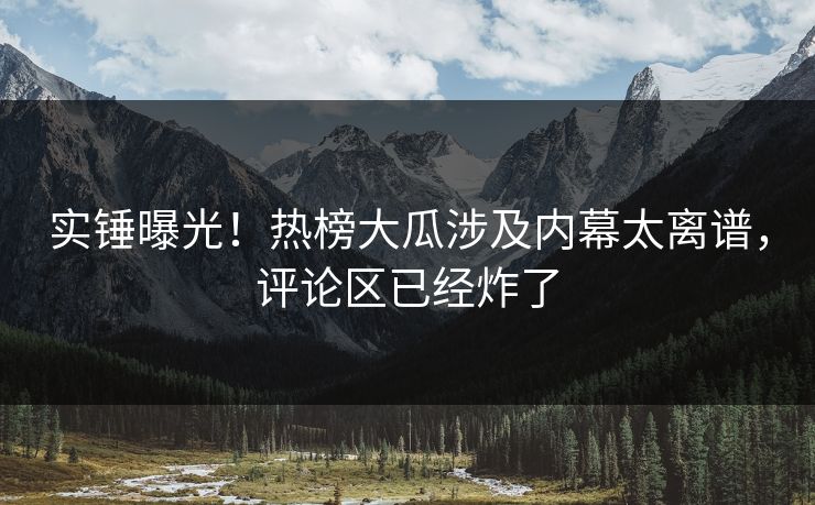 实锤曝光！热榜大瓜涉及内幕太离谱，评论区已经炸了