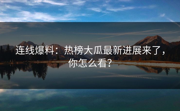 连线爆料：热榜大瓜最新进展来了，你怎么看？