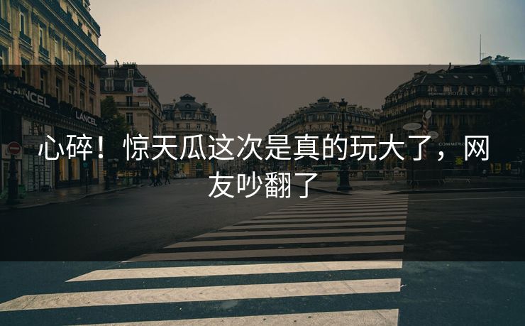 心碎！惊天瓜这次是真的玩大了，网友吵翻了