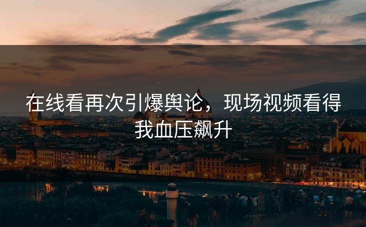在线看再次引爆舆论，现场视频看得我血压飙升