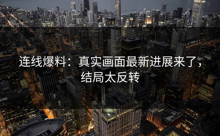 连线爆料：真实画面最新进展来了，结局太反转