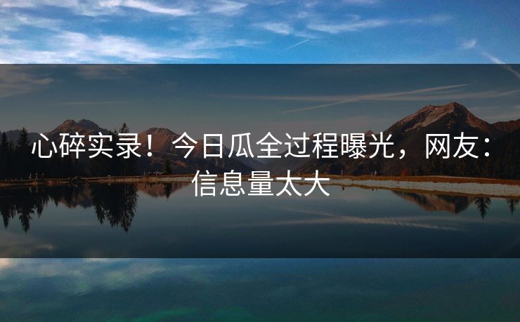 心碎实录！今日瓜全过程曝光，网友：信息量太大