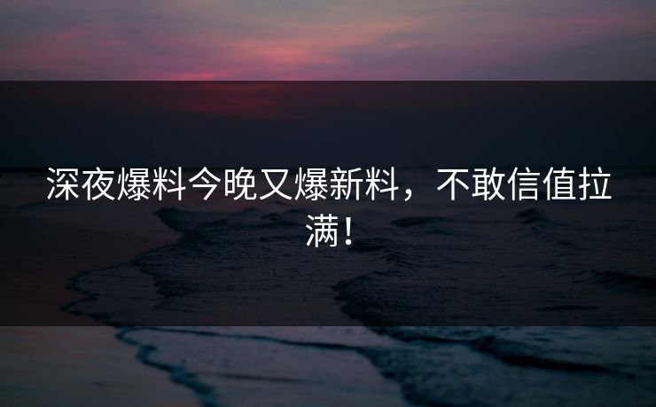 深夜爆料今晚又爆新料，不敢信值拉满！