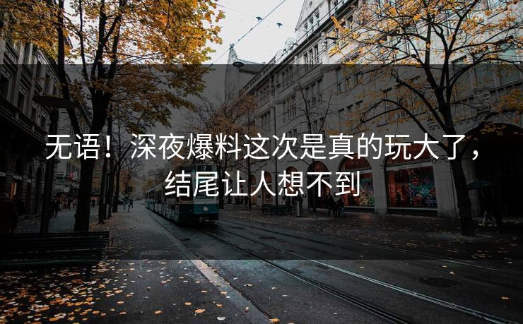 无语！深夜爆料这次是真的玩大了，结尾让人想不到