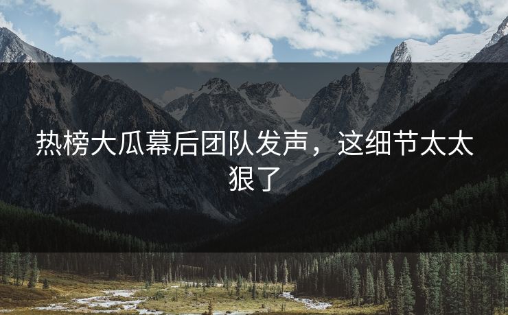 热榜大瓜幕后团队发声，这细节太太狠了