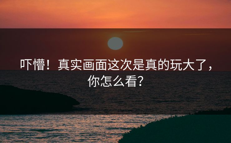 吓懵！真实画面这次是真的玩大了，你怎么看？