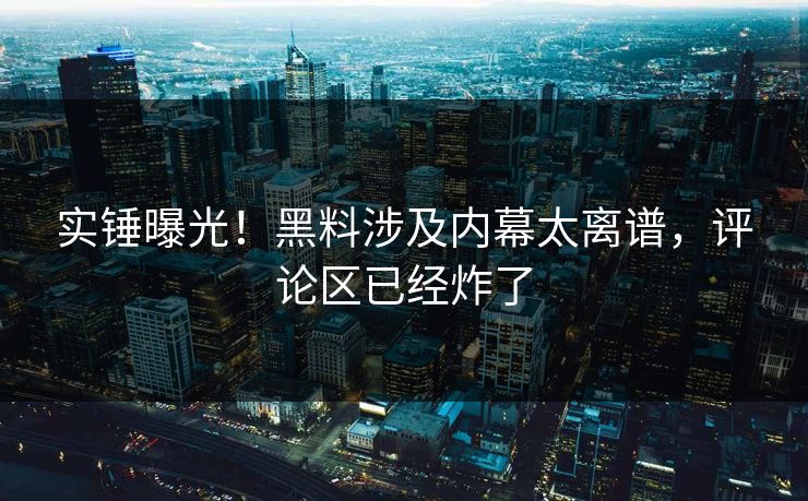 实锤曝光！黑料涉及内幕太离谱，评论区已经炸了