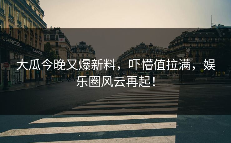 大瓜今晚又爆新料，吓懵值拉满，娱乐圈风云再起！