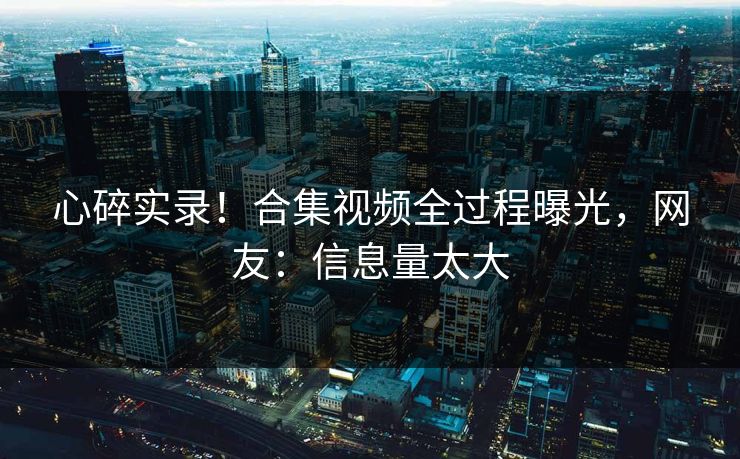 心碎实录！合集视频全过程曝光，网友：信息量太大