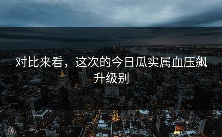 对比来看，这次的今日瓜实属血压飙升级别