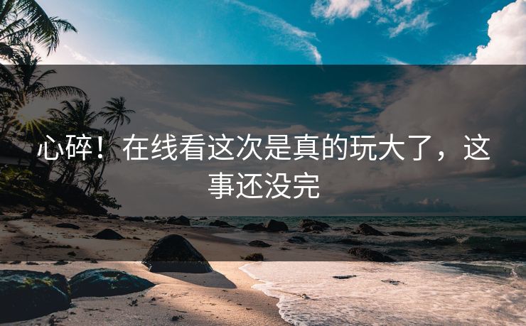 心碎！在线看这次是真的玩大了，这事还没完