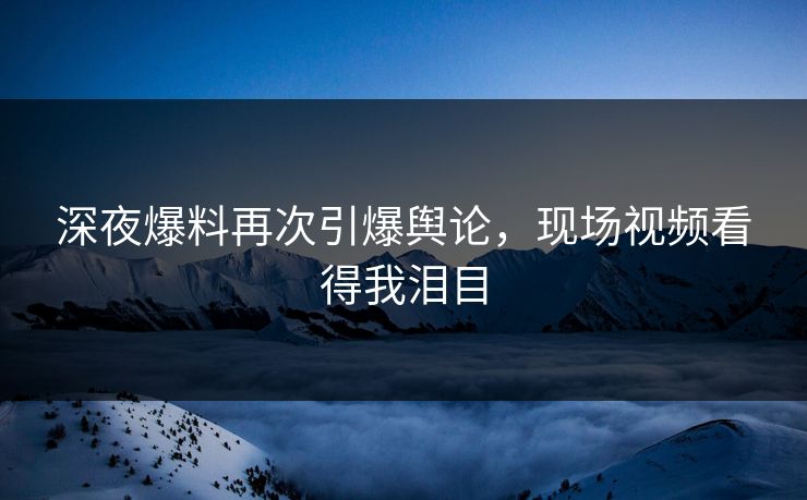 深夜爆料再次引爆舆论，现场视频看得我泪目