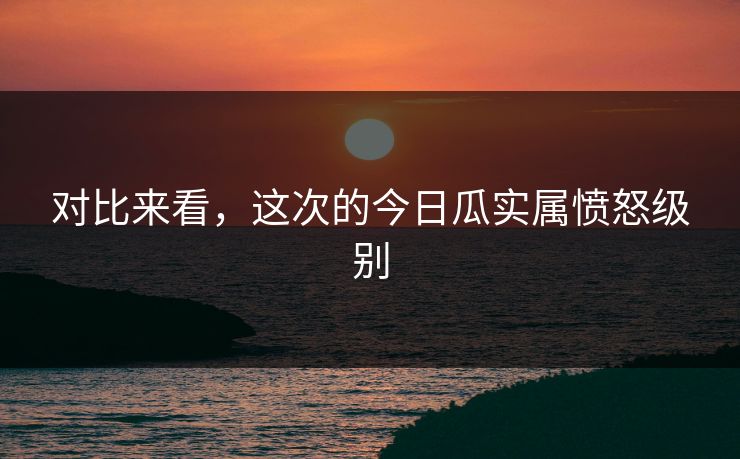 对比来看，这次的今日瓜实属愤怒级别