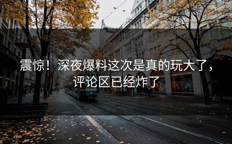 震惊！深夜爆料这次是真的玩大了，评论区已经炸了