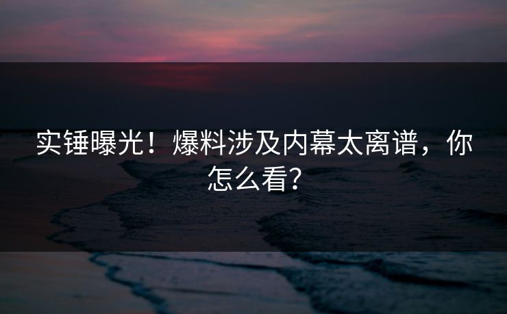 实锤曝光！爆料涉及内幕太离谱，你怎么看？