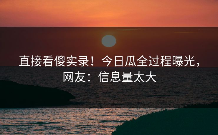 直接看傻实录！今日瓜全过程曝光，网友：信息量太大