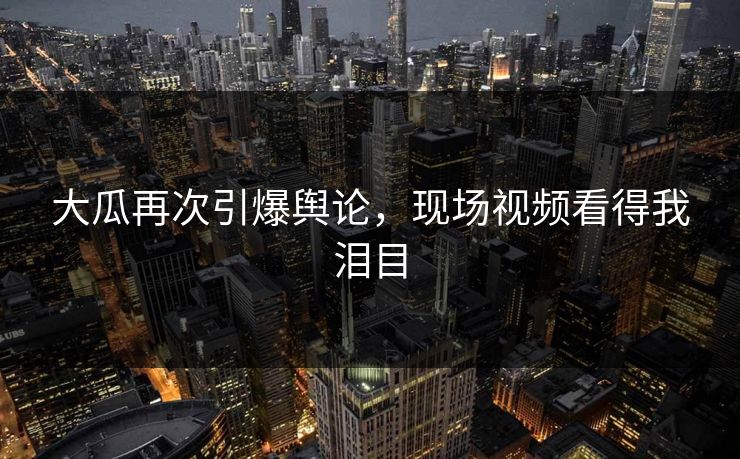 大瓜再次引爆舆论，现场视频看得我泪目