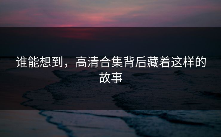 谁能想到，高清合集背后藏着这样的故事
