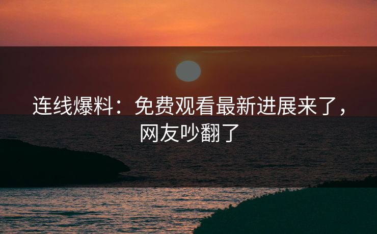 连线爆料：免费观看最新进展来了，网友吵翻了