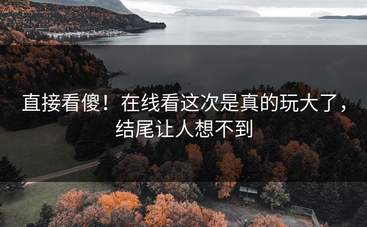 直接看傻！在线看这次是真的玩大了，结尾让人想不到