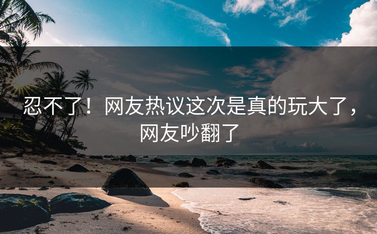 忍不了！网友热议这次是真的玩大了，网友吵翻了
