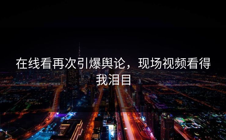 在线看再次引爆舆论，现场视频看得我泪目