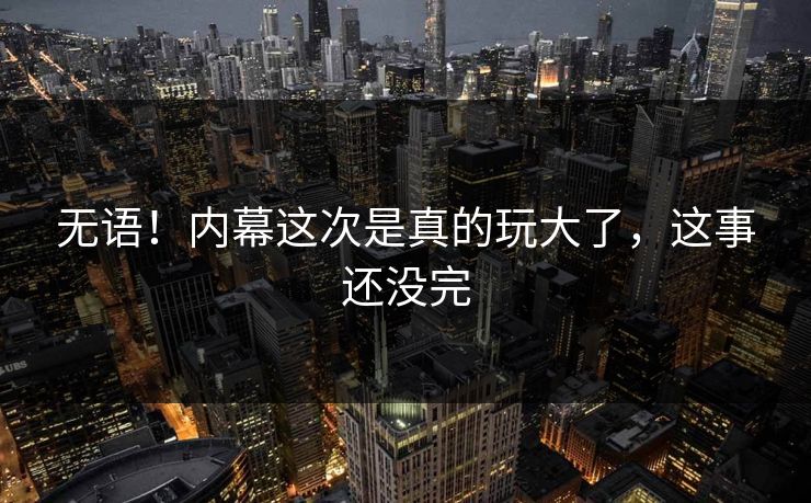 无语！内幕这次是真的玩大了，这事还没完