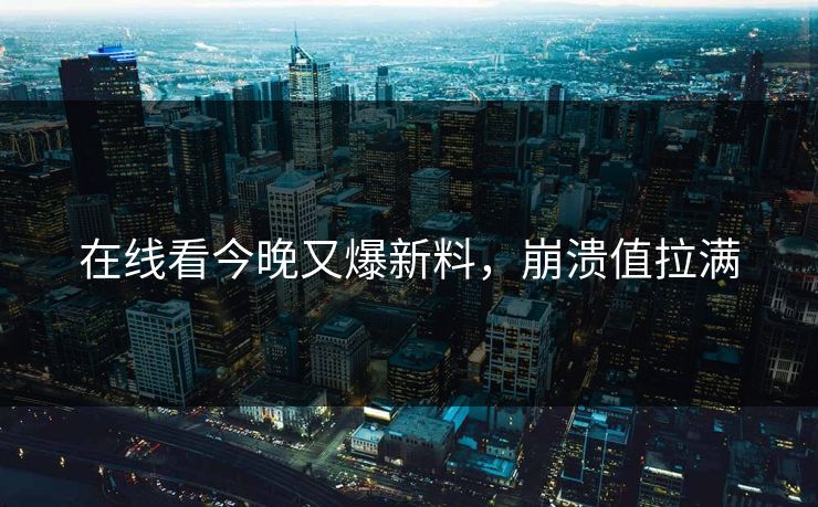 在线看今晚又爆新料，崩溃值拉满