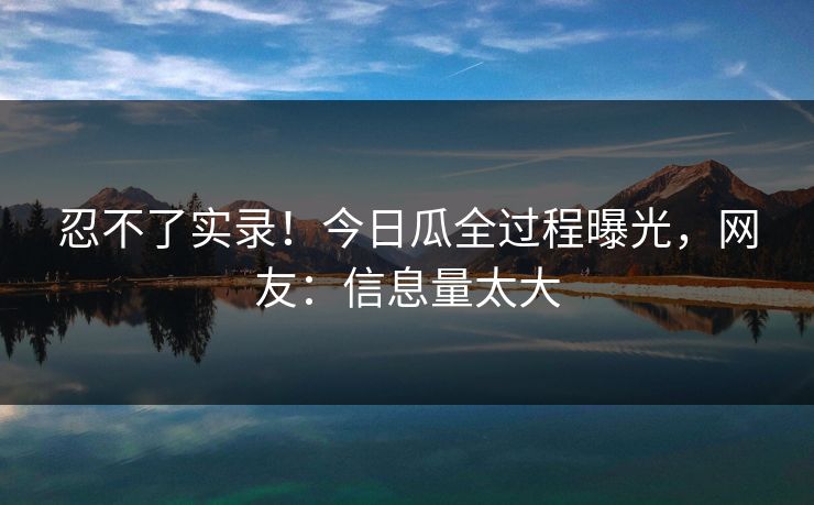忍不了实录！今日瓜全过程曝光，网友：信息量太大
