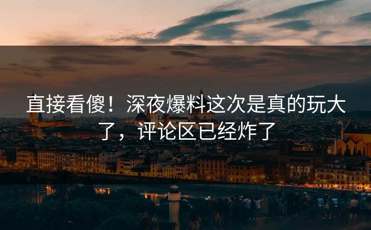 直接看傻！深夜爆料这次是真的玩大了，评论区已经炸了